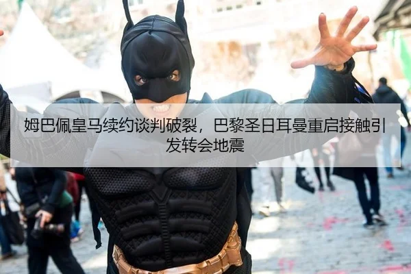 姆巴佩皇马续约谈判破裂，巴黎圣日耳曼重启接触引发转会地震