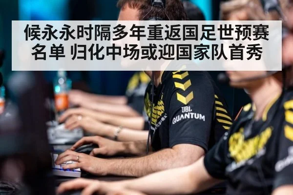 候永永时隔多年重返国足世预赛名单 归化中场或迎国家队首秀